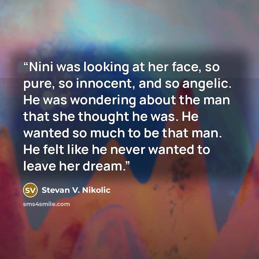“Nini was looking at her face, so pure, so innocent, and so angelic. He was wondering about the man that she thought he was. He wanted so much to be that man. He felt like he never wanted to leave her dream.” quote by Stevan V. Nikolic