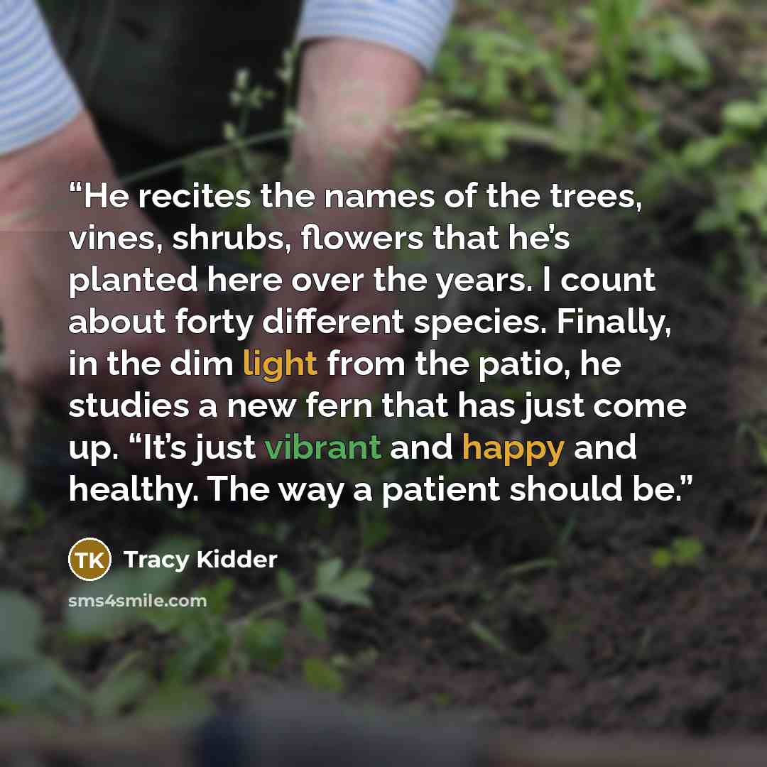 “He recites the names of the trees, vines, shrubs, flowers that he’s planted here over the years. I count about forty different species. Finally, in the dim light from the patio, he studies a new fern that has just come up. “It’s just vibrant and happy and healthy. The way a patient should be.” quote by Tracy Kidder
