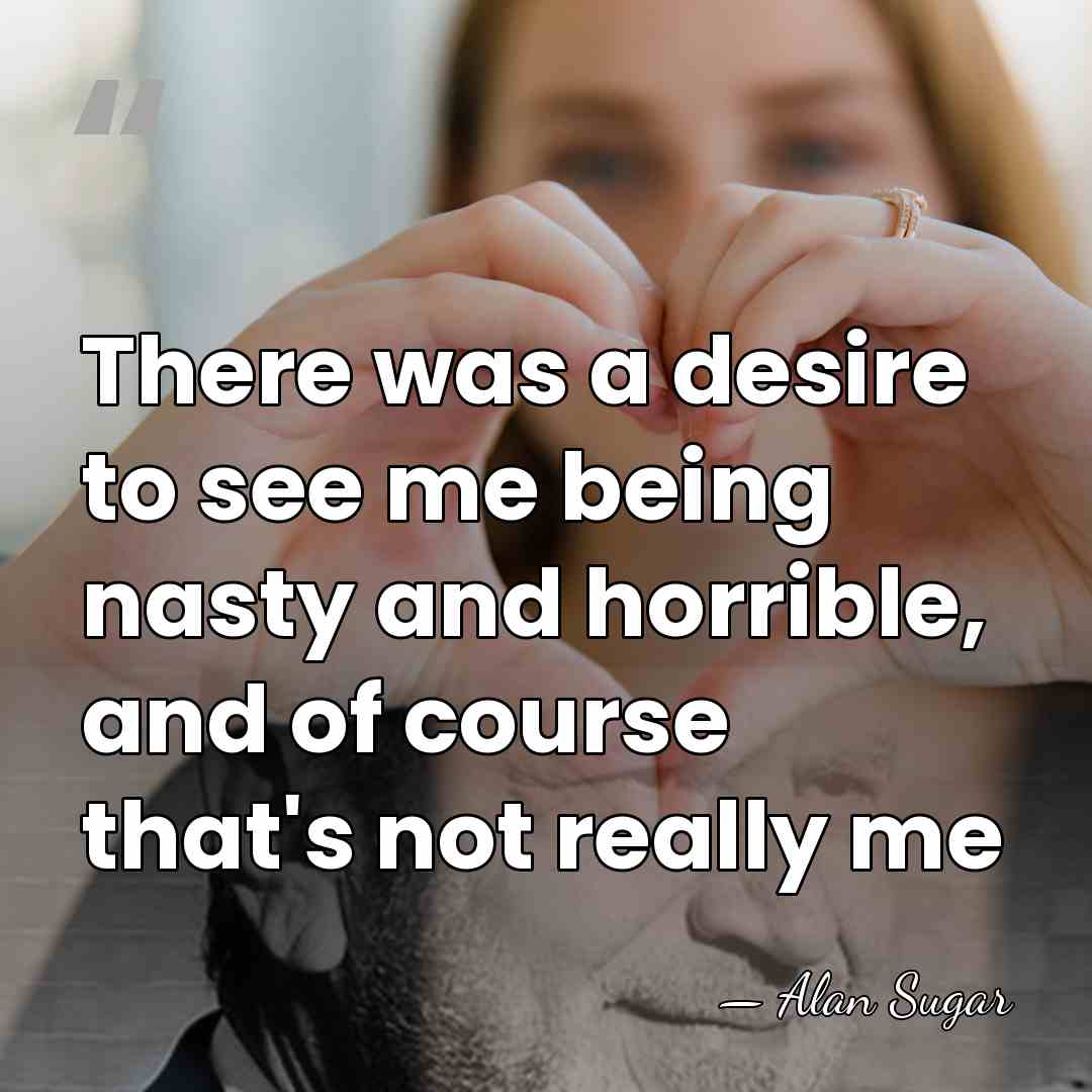 There was a desire to see me being nasty and horrible, and&hellip; - Alan Sugar