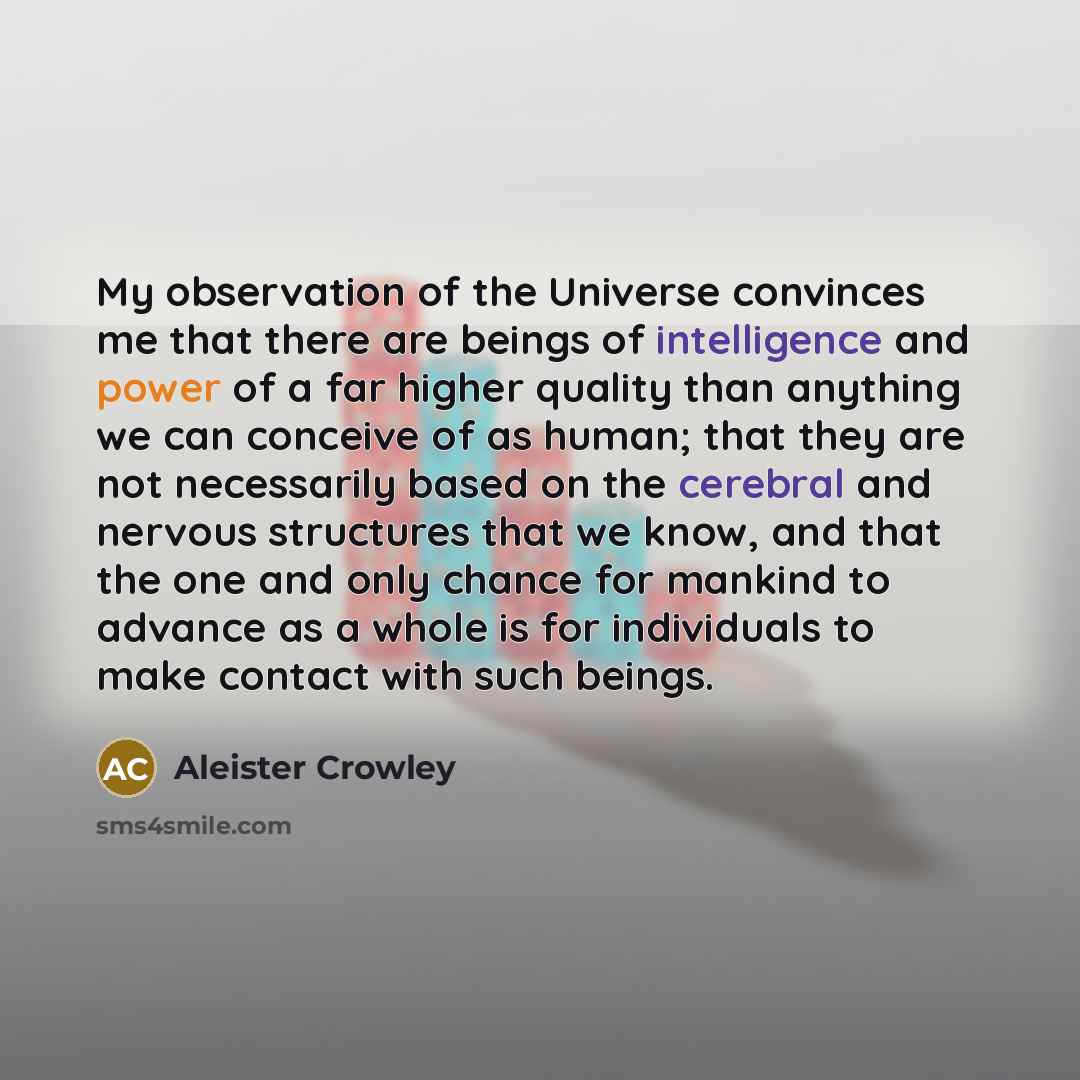 “My observation of the Universe convinces me that there are beings of intelligence and power of a far higher quality than anything we can conceive of as human; that they are not necessarily based on the cerebral and nervous structures that we know, and that the one and only chance for mankind to…” quote by Aleister Crowley