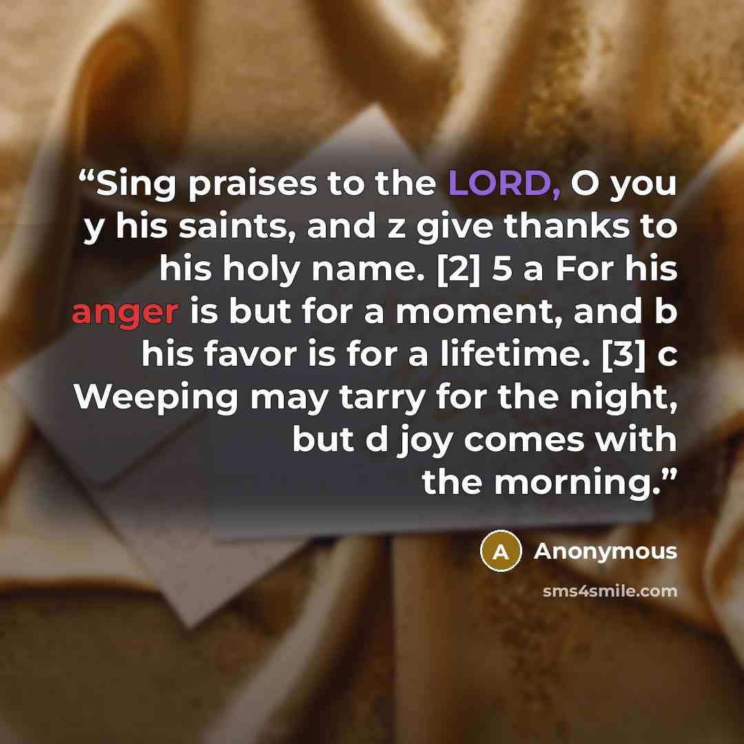 “Sing praises to the LORD, O you y his saints, and z give thanks to his holy name. [2] 5 a For his anger is but for a moment, and b his favor is for a lifetime. [3] c Weeping may tarry for the night, but d joy comes with the morning.” quote by Anonymous