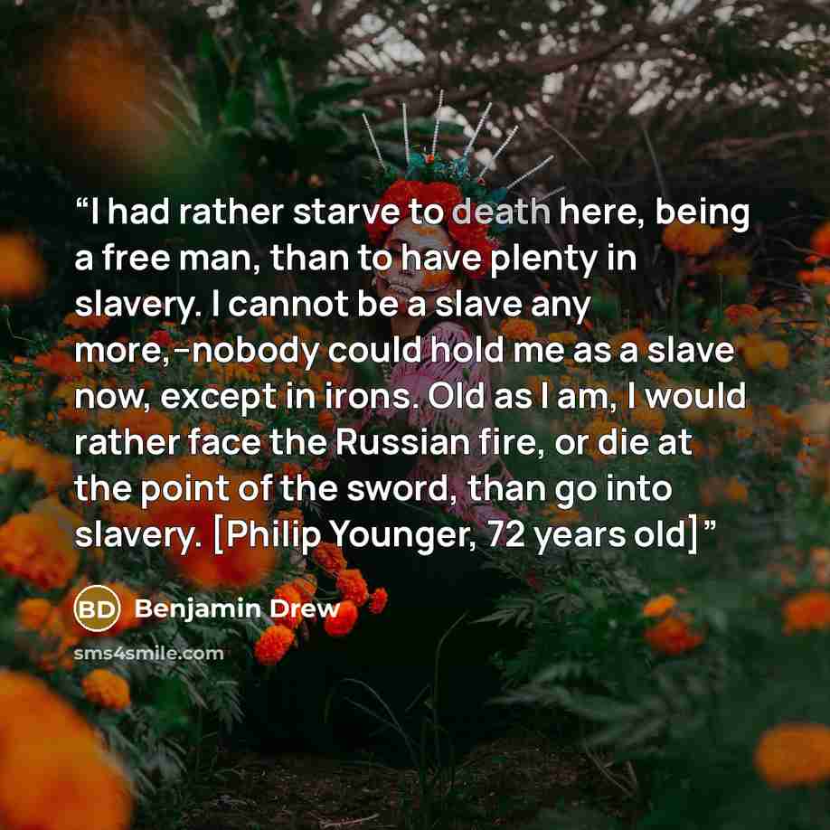 “I had rather starve to death here, being a free man, than to have plenty in slavery. I cannot be a slave any more,--nobody could hold me as a slave now, except in irons. Old as I am, I would rather face the Russian fire, or die at the point of the sword, than go into slavery. [Philip Younger, 72…” quote by Benjamin Drew