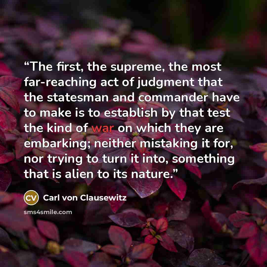 “The first, the supreme, the most far-reaching act of judgment that the statesman and commander have to make is to establish by that test the kind of war on which they are embarking; neither mistaking it for, nor trying to turn it into, something that is alien to its nature.” quote by Carl von Clausewitz