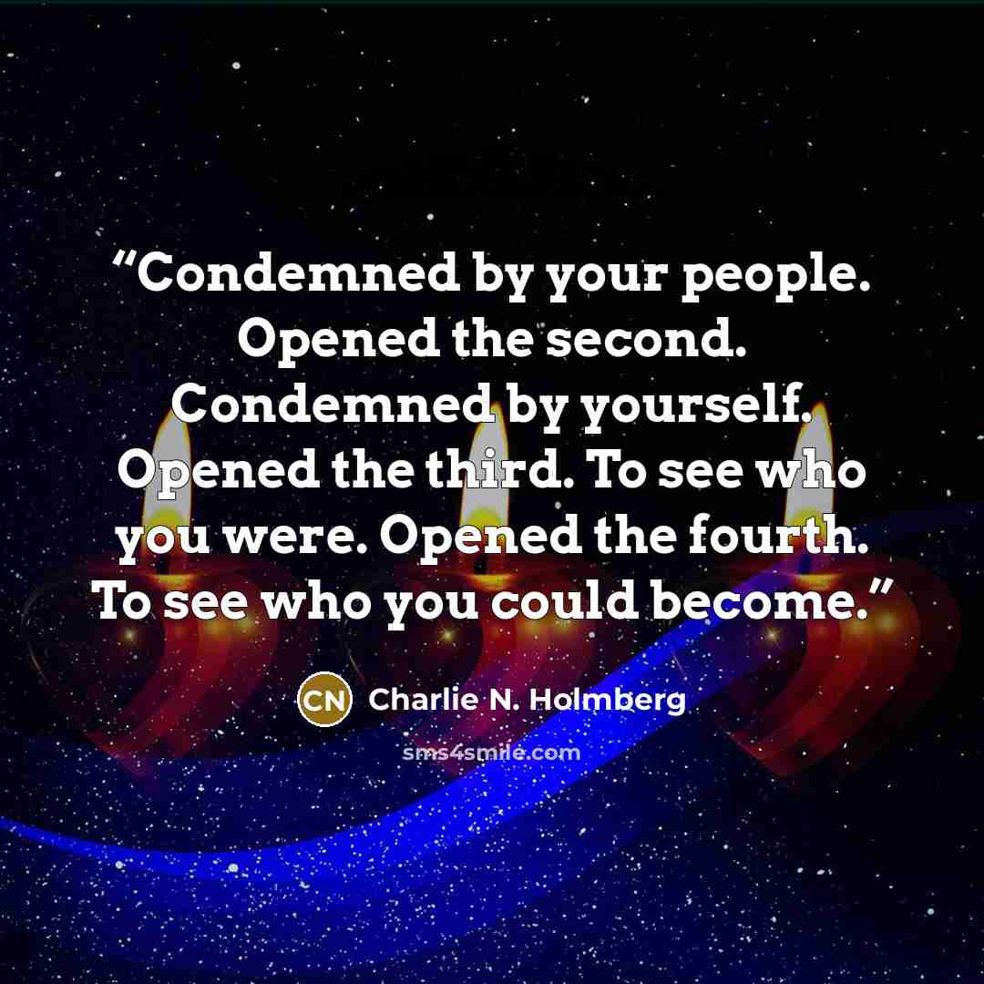 “Condemned by your people. Opened the second. Condemned by yourself. Opened the third. To see who you were. Opened the fourth. To see who you could become.” quote by Charlie N. Holmberg