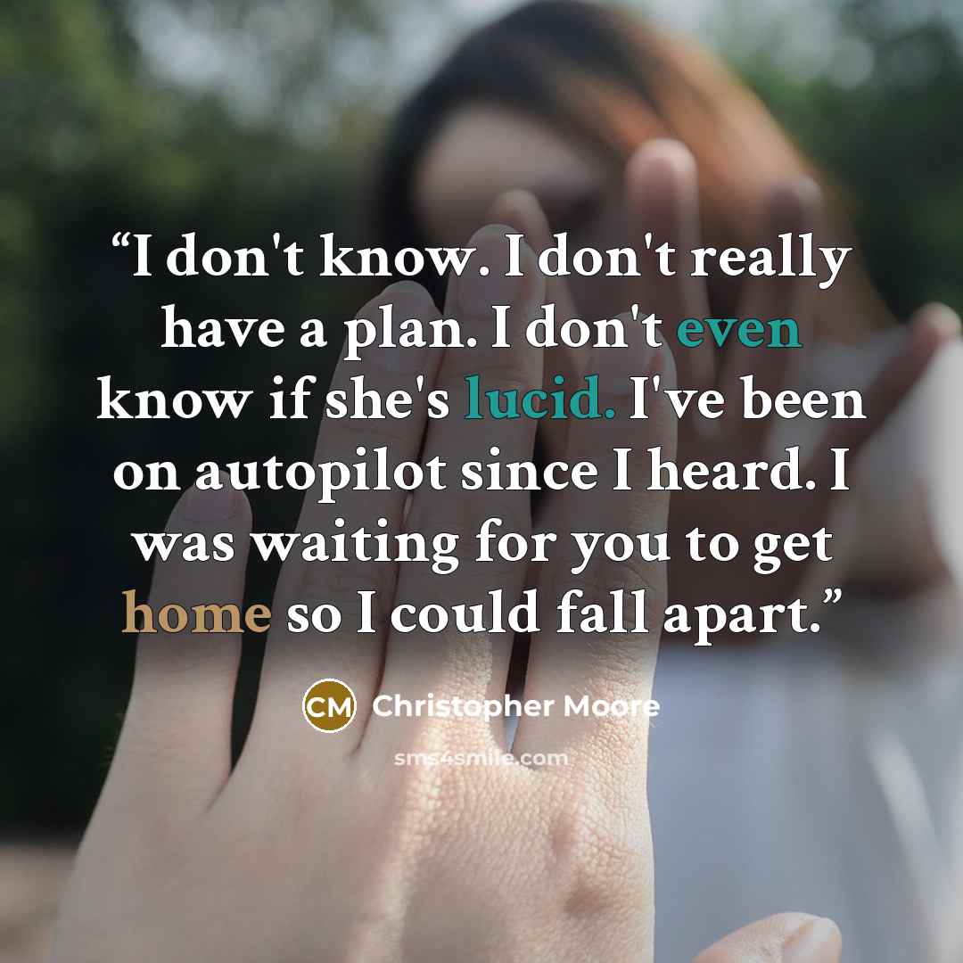 “I don't know. I don't really have a plan. I don't even know if she's lucid. I've been on autopilot since I heard. I was waiting for you to get home so I could fall apart.” quote by Christopher Moore