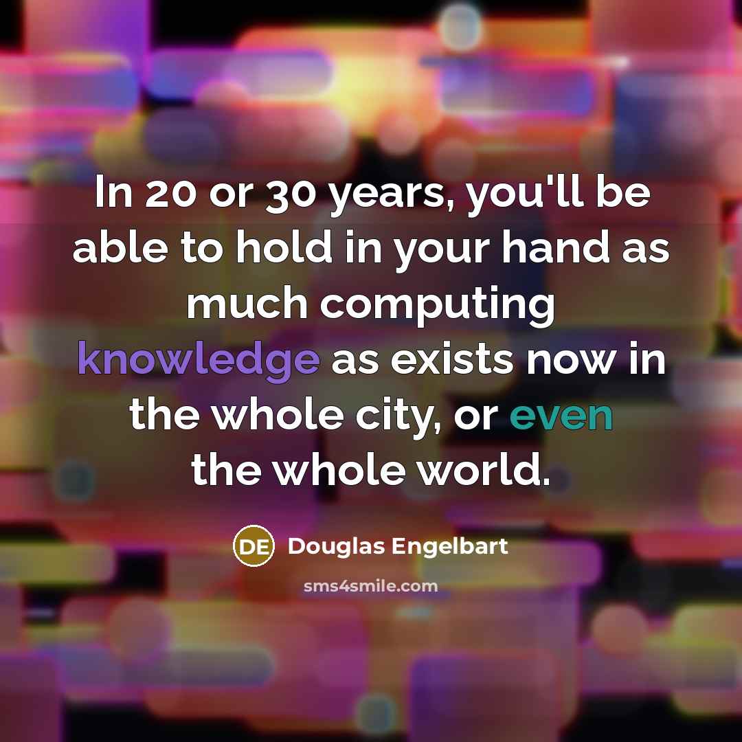 “In 20 or 30 years, you'll be able to hold in your hand as much computing knowledge as exists now in the whole city, or even the whole world.” quote by Douglas Engelbart