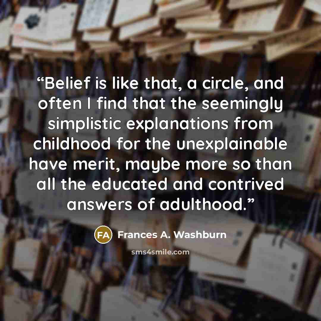 “Belief is like that, a circle, and often I find that the seemingly simplistic explanations from childhood for the unexplainable have merit, maybe more so than all the educated and contrived answers of adulthood.” quote by Frances A. Washburn