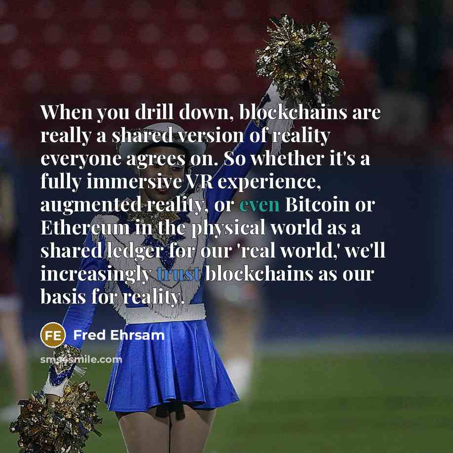 “When you drill down, blockchains are really a shared version of reality everyone agrees on. So whether it's a fully immersive VR experience, augmented reality, or even Bitcoin or Ethereum in the physical world as a shared ledger for our 'real world,' we'll increasingly trust blockchains as our…” quote by Fred Ehrsam