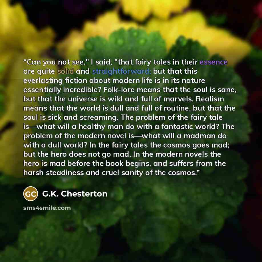 “Can you not see," I said, "that fairy tales in their essence are quite solid and straightforward; but that this everlasting fiction about modern life is in its nature essentially incredible? Folk-lore means that the soul is sane, but that the universe is wild and full of marvels. Realism means…” quote by G.K. Chesterton