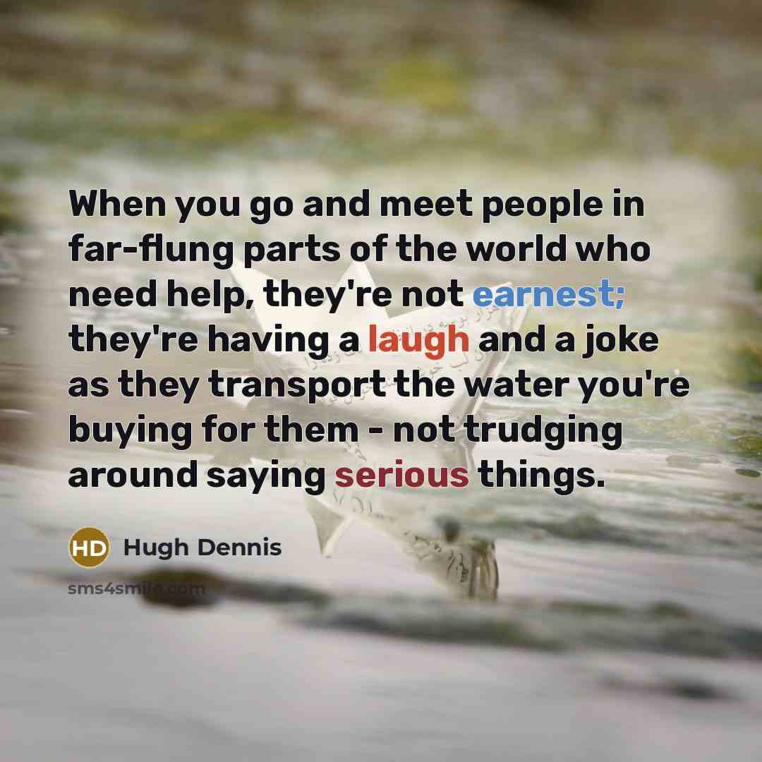 “When you go and meet people in far-flung parts of the world who need help, they're not earnest; they're having a laugh and a joke as they transport the water you're buying for them - not trudging around saying serious things.” quote by Hugh Dennis