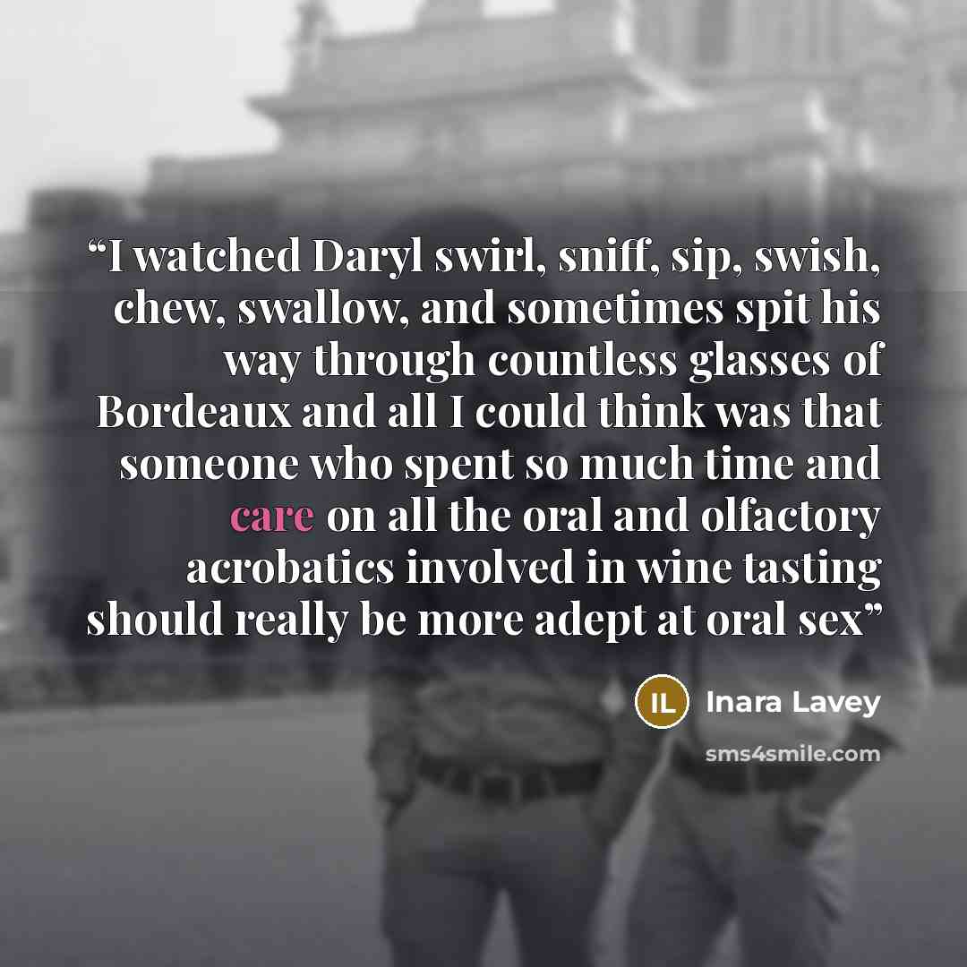 “I watched Daryl swirl, sniff, sip, swish, chew, swallow, and sometimes spit his way through countless glasses of Bordeaux and all I could think was that someone who spent so much time and care on all the oral and olfactory acrobatics involved in wine tasting should really be more adept at oral sex” quote by Inara Lavey