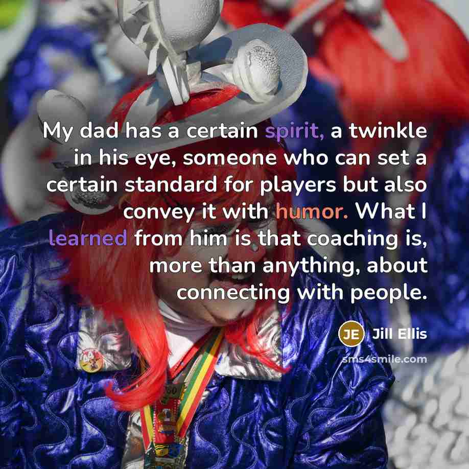 “My dad has a certain spirit, a twinkle in his eye, someone who can set a certain standard for players but also convey it with humor. What I learned from him is that coaching is, more than anything, about connecting with people.” quote by Jill Ellis