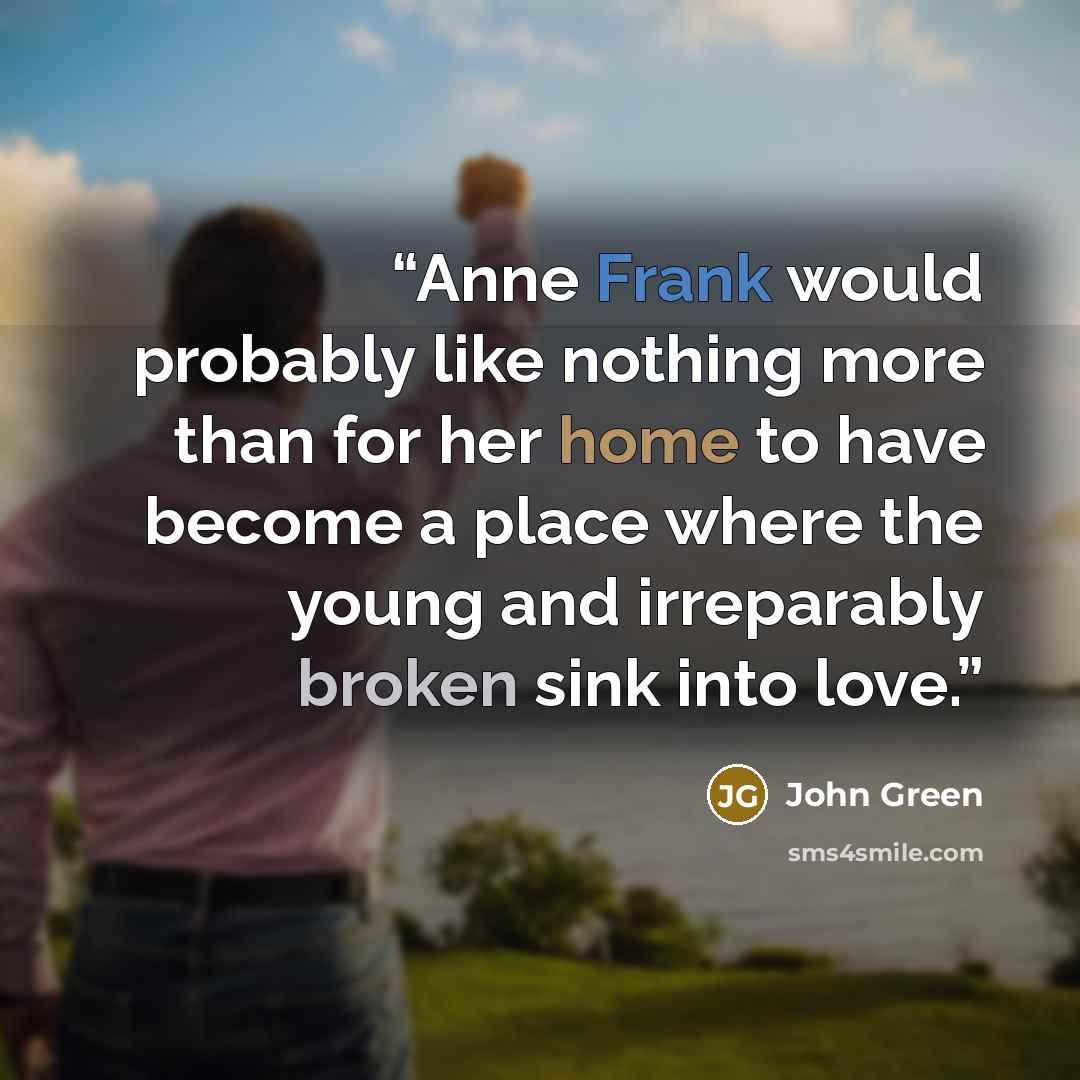 “Anne Frank would probably like nothing more than for her home to have become a place where the young and irreparably broken sink into love.” quote by John Green