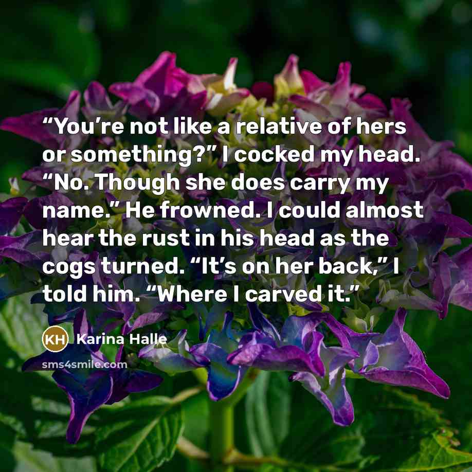 “You’re not like a relative of hers or something?” I cocked my head. “No. Though she does carry my name.” He frowned. I could almost hear the rust in his head as the cogs turned. “It’s on her back,” I told him. “Where I carved it.” quote by Karina Halle