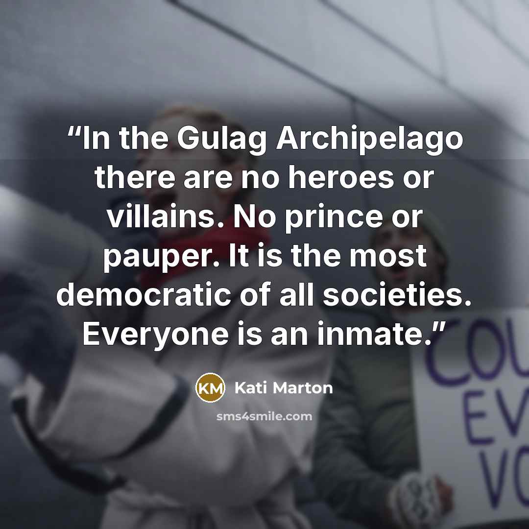 “In the Gulag Archipelago there are no heroes or villains. No prince or pauper. It is the most democratic of all societies. Everyone is an inmate.” quote by Kati Marton
