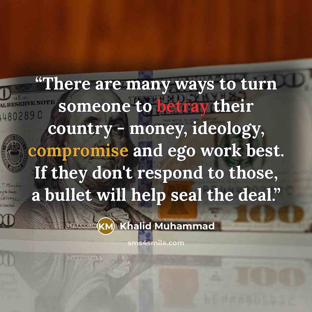 “There are many ways to turn someone to betray their country - money, ideology, compromise and ego work best. If they don't respond to those, a bullet will help seal the deal.” quote by Khalid Muhammad