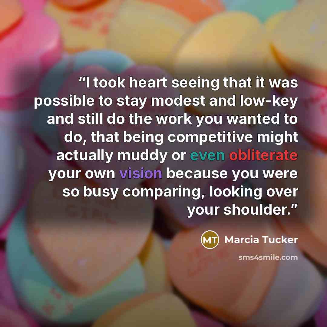 “I took heart seeing that it was possible to stay modest and low-key and still do the work you wanted to do, that being competitive might actually muddy or even obliterate your own vision because you were so busy comparing, looking over your shoulder.” quote by Marcia Tucker