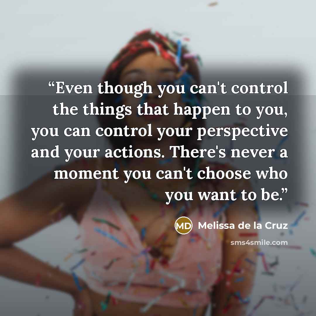 “Even though you can't control the things that happen to you, you can control your perspective and your actions. There's never a moment you can't choose who you want to be.” quote by Melissa de la Cruz