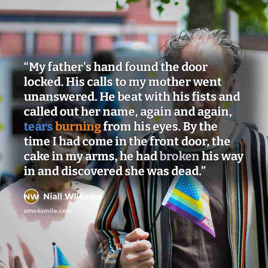 “My father's hand found the door locked. His calls to my mother went unanswered. He beat with his fists and called out her name, again and again, tears burning from his eyes. By the time I had come in the front door, the cake in my arms, he had broken his way in and discovered she was dead.” quote by Niall Williams