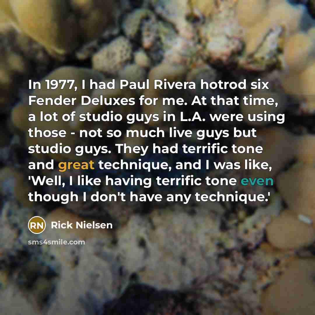 “In 1977, I had Paul Rivera hotrod six Fender Deluxes for me. At that time, a lot of studio guys in L.A. were using those - not so much live guys but studio guys. They had terrific tone and great technique, and I was like, 'Well, I like having terrific tone even though I don't have any technique.'” quote by Rick Nielsen