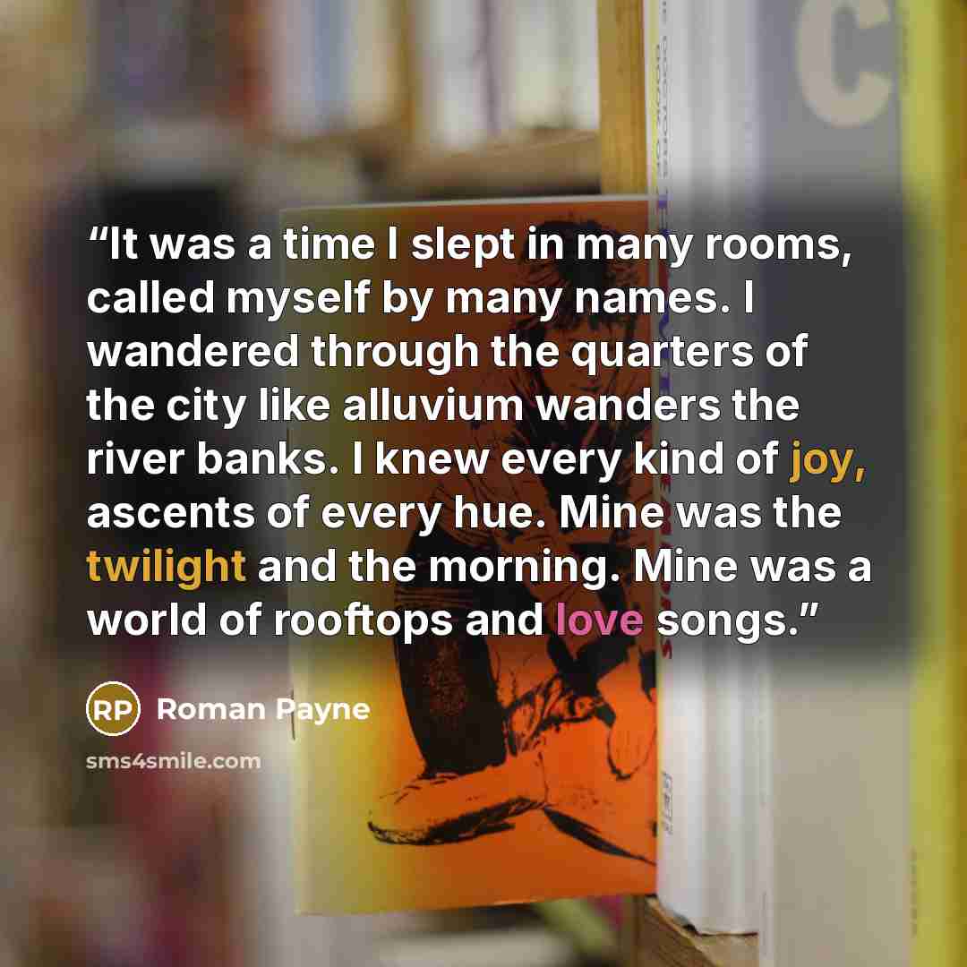 “It was a time I slept in many rooms, called myself by many names. I wandered through the quarters of the city like alluvium wanders the river banks. I knew every kind of joy, ascents of every hue. Mine was the twilight and the morning. Mine was a world of rooftops and love songs.” quote by Roman Payne