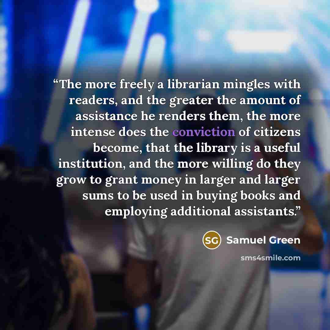 “The more freely a librarian mingles with readers, and the greater the amount of assistance he renders them, the more intense does the conviction of citizens become, that the library is a useful institution, and the more willing do they grow to grant money in larger and larger sums to be used in…” quote by Samuel Green