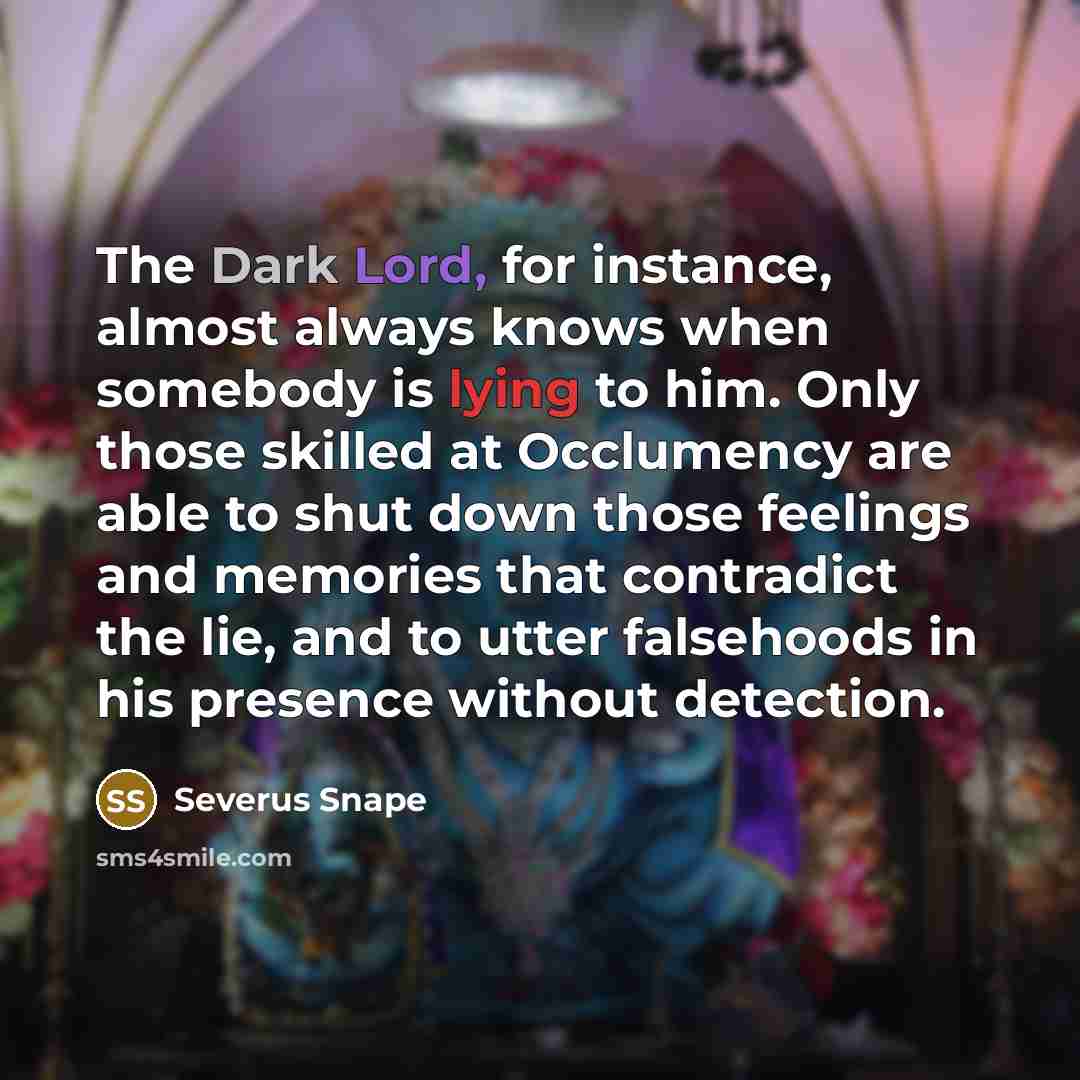 “The Dark Lord, for instance, almost always knows when somebody is lying to him. Only those skilled at Occlumency are able to shut down those feelings and memories that contradict the lie, and to utter falsehoods in his presence without detection.” quote by Severus Snape