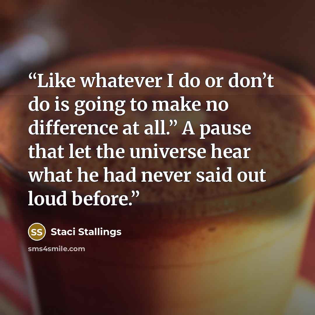 “Like whatever I do or don’t do is going to make no difference at all.” A pause that let the universe hear what he had never said out loud before.” quote by Staci Stallings