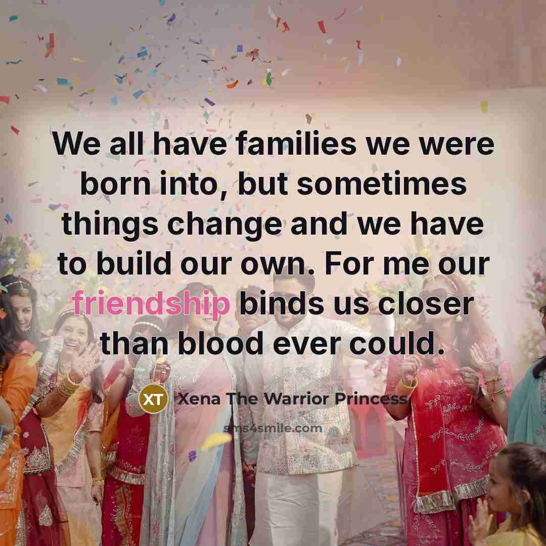 “We all have families we were born into, but sometimes things change and we have to build our own. For me our friendship binds us closer than blood ever could.” quote by Xena The Warrior Princess