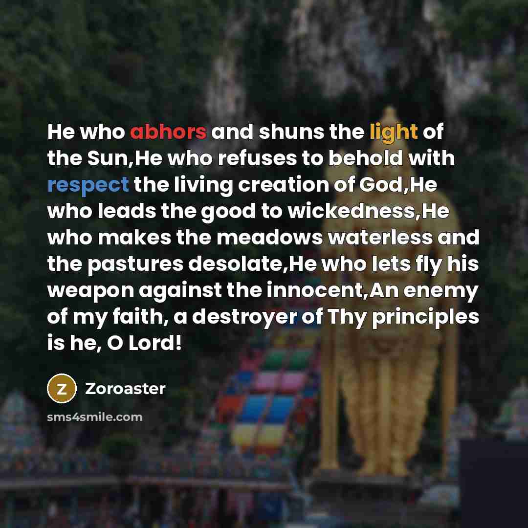 “He who abhors and shuns the light of the Sun,He who refuses to behold with respect the living creation of God,He who leads the good to wickedness,He who makes the meadows waterless and the pastures desolate,He who lets fly his weapon against the innocent,An enemy of my faith, a destroyer of Thy…” quote by Zoroaster