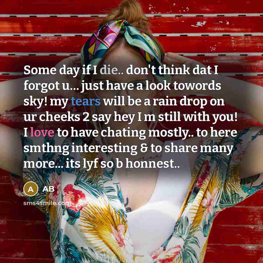 “Some day if I die.. don't think dat I forgot u… just have a look towords sky! my tears will be a rain drop on ur cheeks 2 say hey I m still with you! I love to have chating mostly.. to here smthng interesting & to share many more... its lyf so b honnest..” quote by AB