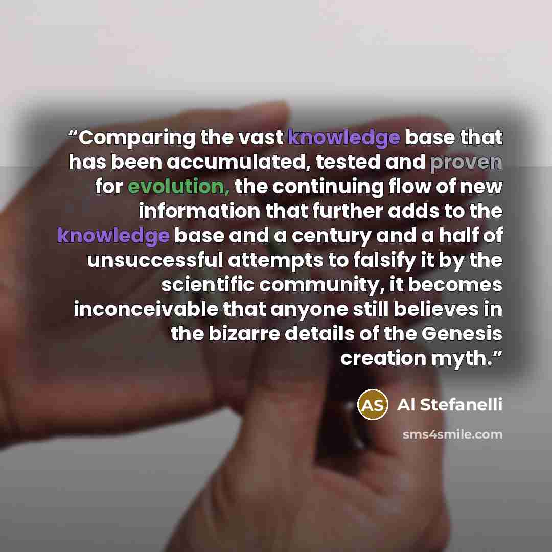 “Comparing the vast knowledge base that has been accumulated, tested and proven for evolution, the continuing flow of new information that further adds to the knowledge base and a century and a half of unsuccessful attempts to falsify it by the scientific community, it becomes inconceivable that…” quote by Al Stefanelli