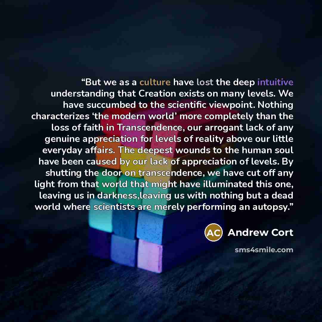 “But we as a culture have lost the deep intuitive understanding that Creation exists on many levels. We have succumbed to the scientific viewpoint. Nothing characterizes ‘the modern world’ more completely than the loss of faith in Transcendence, our arrogant lack of any genuine appreciation for…” quote by Andrew Cort