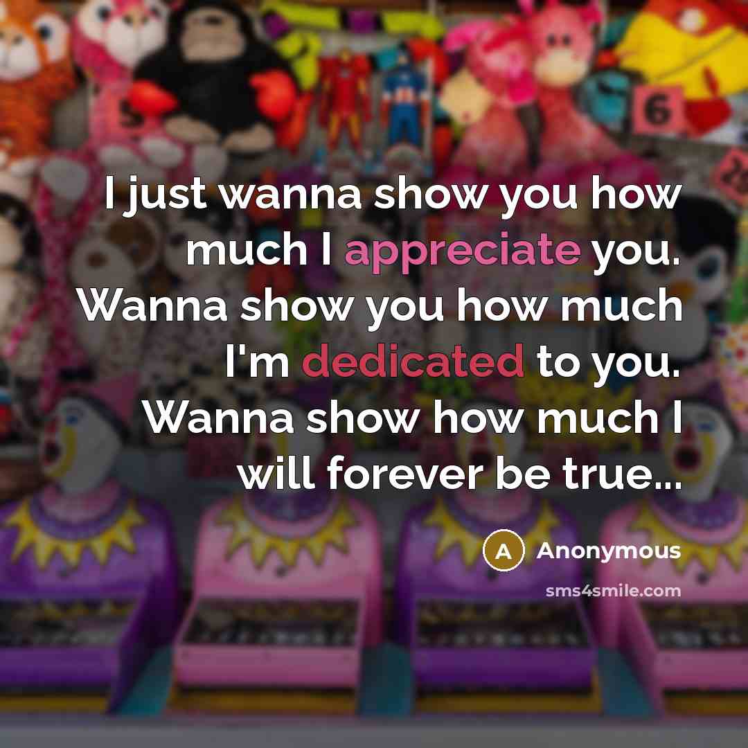 “I just wanna show you how much I appreciate you. Wanna show you how much I'm dedicated to you. Wanna show how much I will forever be true...” quote by Anonymous