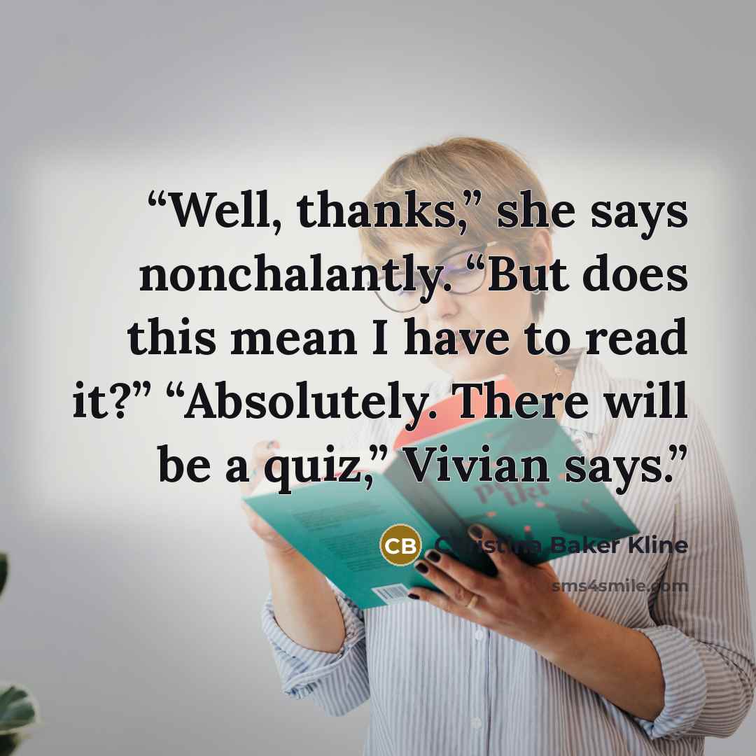 “Well, thanks,” she says nonchalantly. “But does this mean I have to read it?” “Absolutely. There will be a quiz,” Vivian says.” quote by Christina Baker Kline