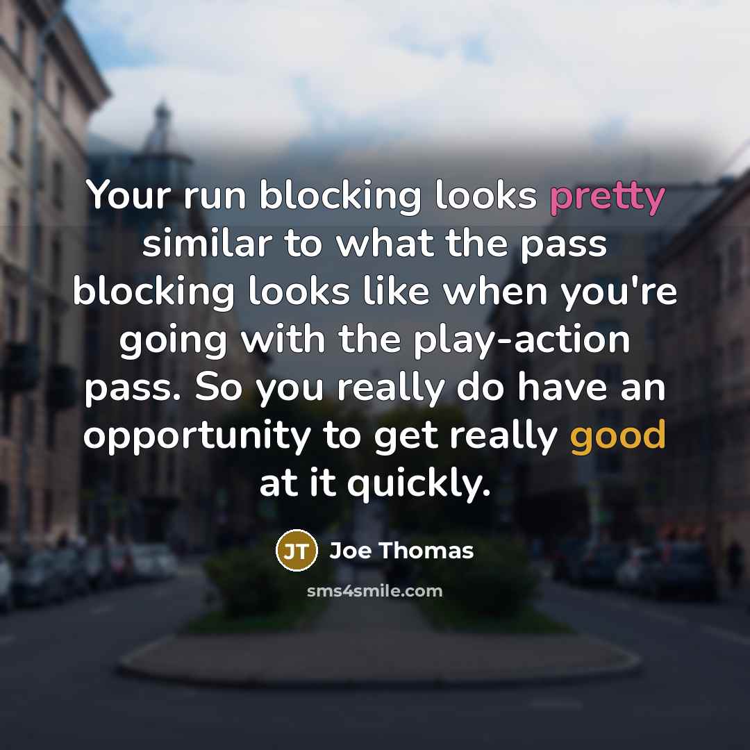 “Your run blocking looks pretty similar to what the pass blocking looks like when you're going with the play-action pass. So you really do have an opportunity to get really good at it quickly.” quote by Joe Thomas