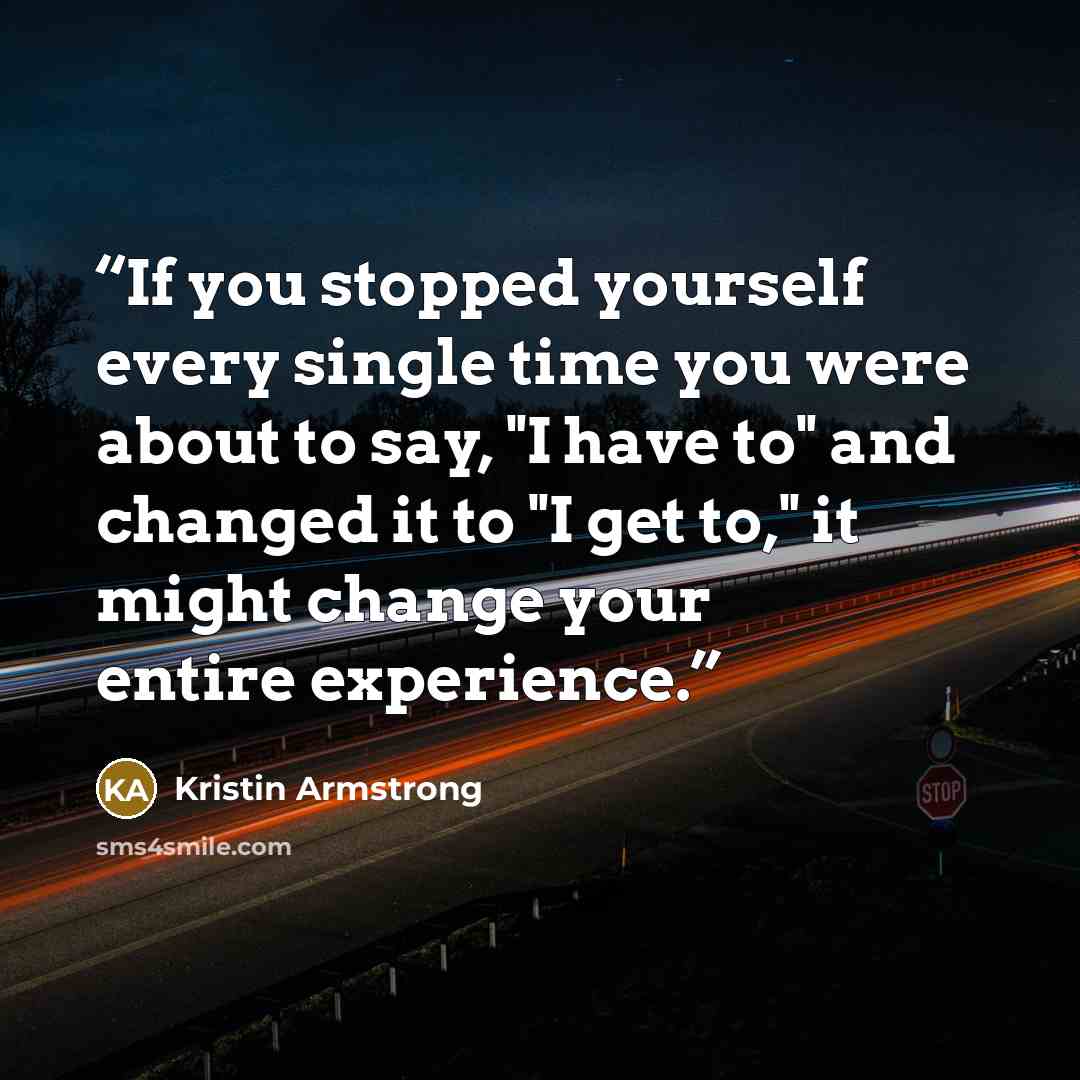 “If you stopped yourself every single time you were about to say, "I have to" and changed it to "I get to," it might change your entire experience.” quote by Kristin Armstrong