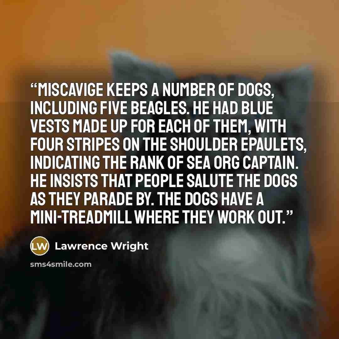 “Miscavige keeps a number of dogs, including five beagles. He had blue vests made up for each of them, with four stripes on the shoulder epaulets, indicating the rank of Sea Org Captain. He insists that people salute the dogs as they parade by. The dogs have a mini-treadmill where they work out.” quote by Lawrence Wright