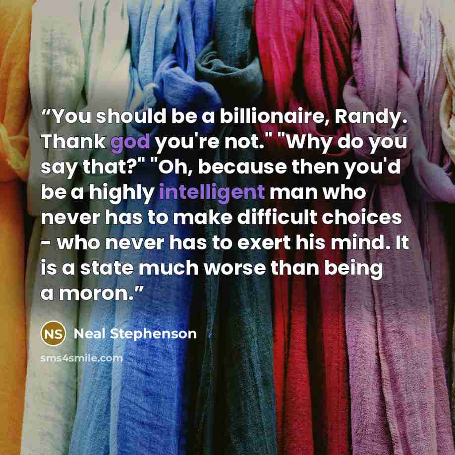 “You should be a billionaire, Randy. Thank god you're not." "Why do you say that?" "Oh, because then you'd be a highly intelligent man who never has to make difficult choices - who never has to exert his mind. It is a state much worse than being a moron.” quote by Neal Stephenson