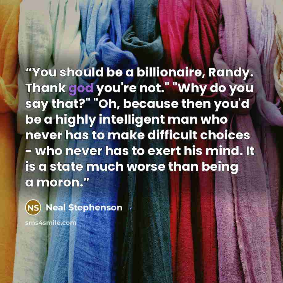 “You should be a billionaire, Randy. Thank god you're not." "Why do you say that?" "Oh, because then you'd be a highly intelligent man who never has to make difficult choices - who never has to exert his mind. It is a state much worse than being a moron.” quote by Neal Stephenson
