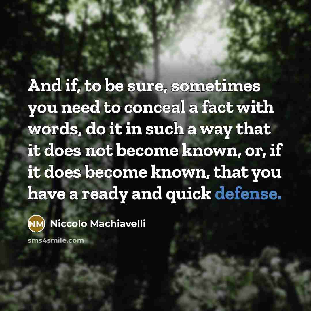 “And if, to be sure, sometimes you need to conceal a fact with words, do it in such a way that it does not become known, or, if it does become known, that you have a ready and quick defense.” quote by Niccolo Machiavelli