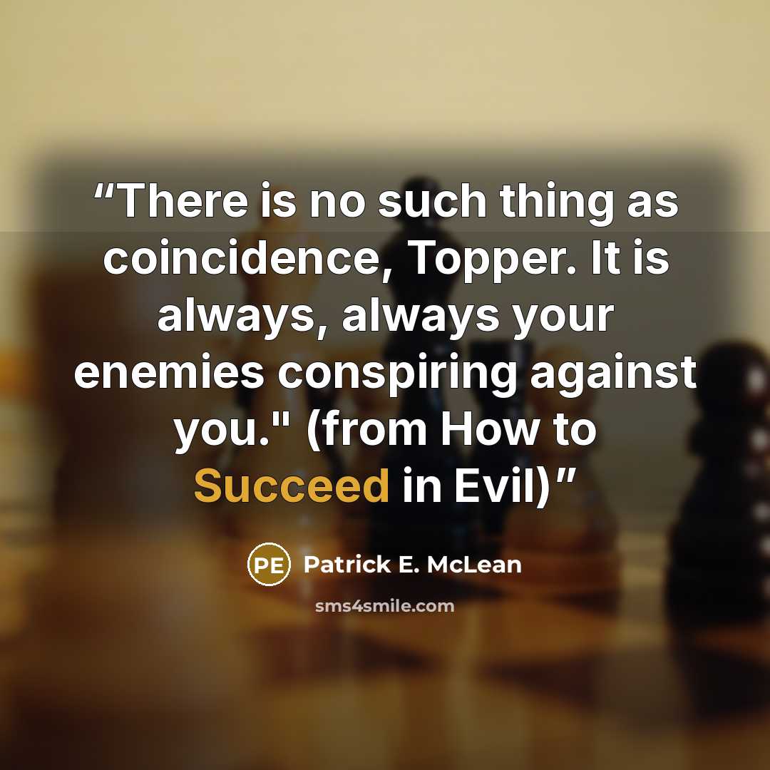 “There is no such thing as coincidence, Topper. It is always, always your enemies conspiring against you." (from How to Succeed in Evil)” quote by Patrick E. McLean