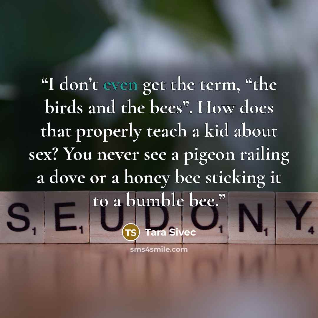 “I don’t even get the term, “the birds and the bees”. How does that properly teach a kid about sex? You never see a pigeon railing a dove or a honey bee sticking it to a bumble bee.” quote by Tara Sivec