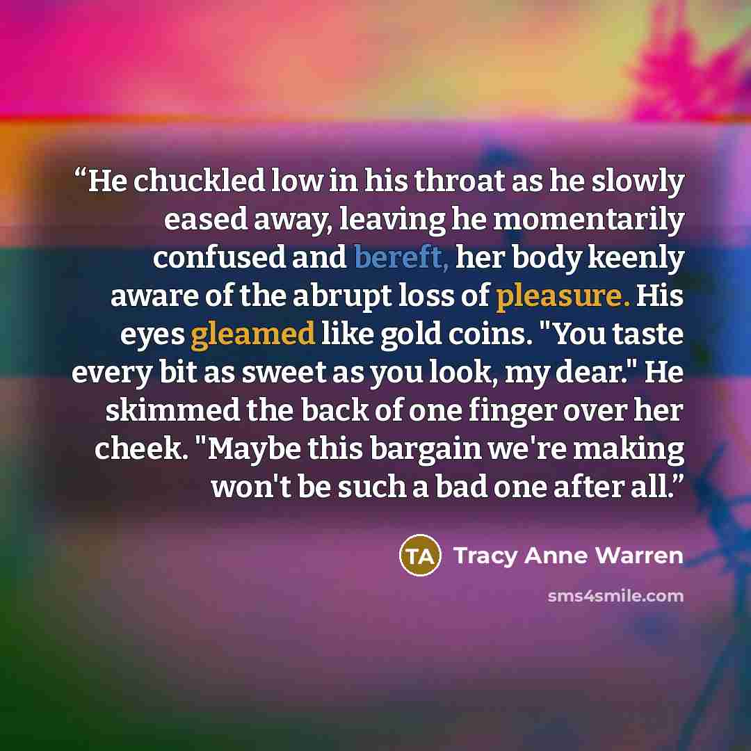 “He chuckled low in his throat as he slowly eased away, leaving he momentarily confused and bereft, her body keenly aware of the abrupt loss of pleasure. His eyes gleamed like gold coins. "You taste every bit as sweet as you look, my dear." He skimmed the back of one finger over her cheek. "Maybe…” quote by Tracy Anne Warren