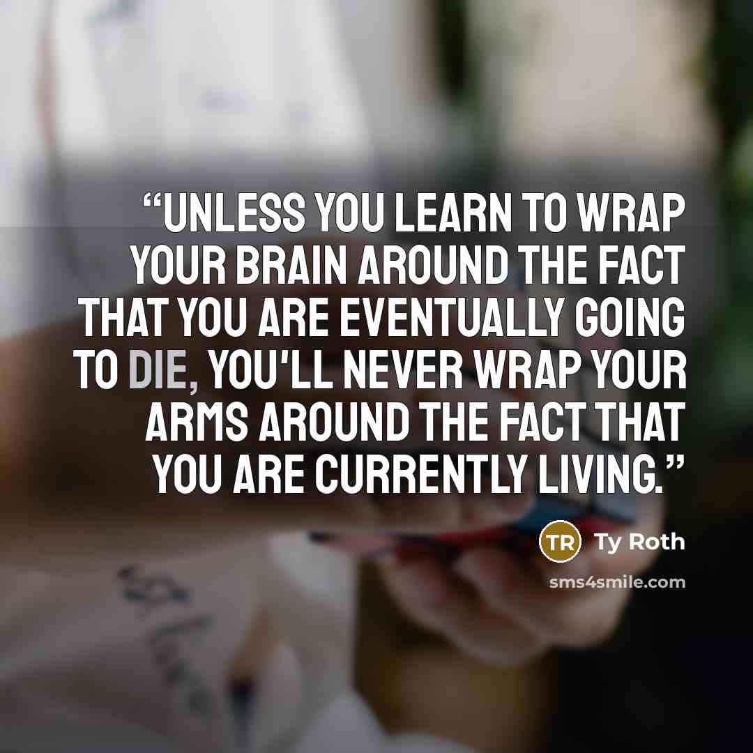 “Unless you learn to wrap your brain around the fact that you are eventually going to die, you'll never wrap your arms around the fact that you are currently living.” quote by Ty Roth