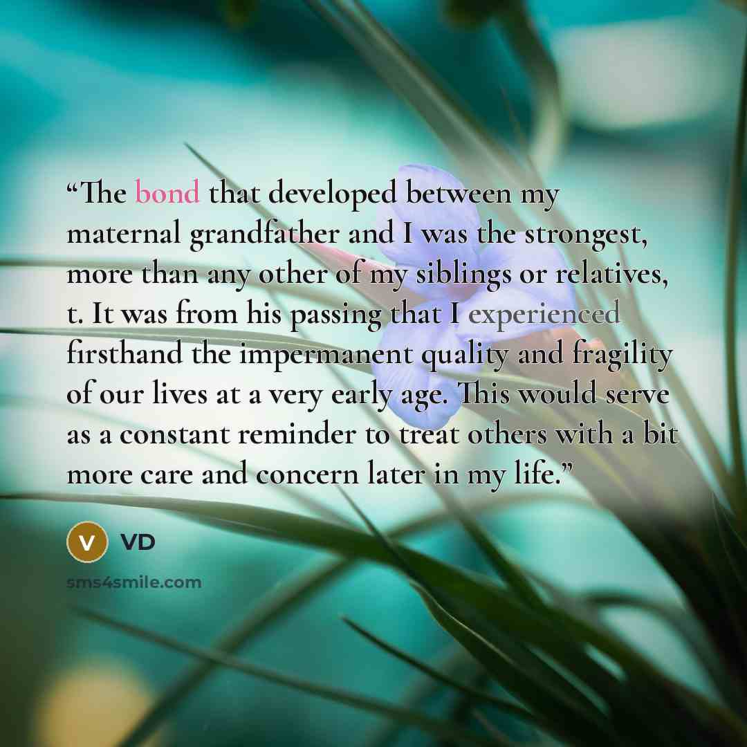 “The bond that developed between my maternal grandfather and I was the strongest, more than any other of my siblings or relatives, t. It was from his passing that I experienced firsthand the impermanent quality and fragility of our lives at a very early age. This would serve as a constant reminder…” quote by VD