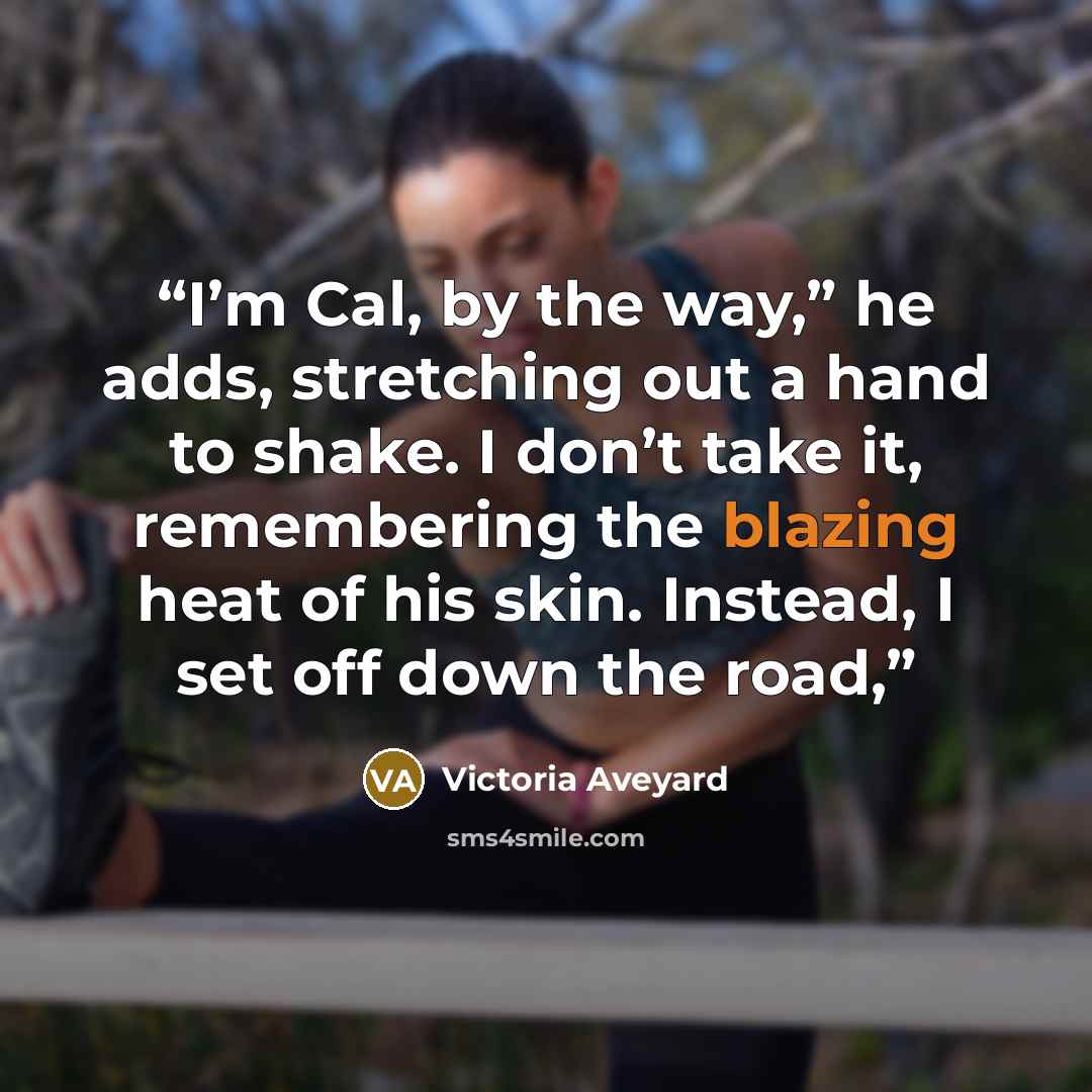 “I’m Cal, by the way,” he adds, stretching out a hand to shake. I don’t take it, remembering the blazing heat of his skin. Instead, I set off down the road,” quote by Victoria Aveyard