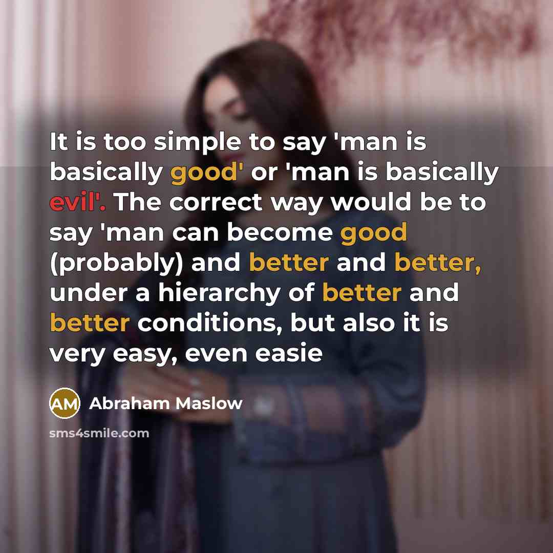 “It is too simple to say 'man is basically good' or 'man is basically evil'. The correct way would be to say 'man can become good (probably) and better and better, under a hierarchy of better and better conditions, but also it is very easy, even easie” quote by Abraham Maslow