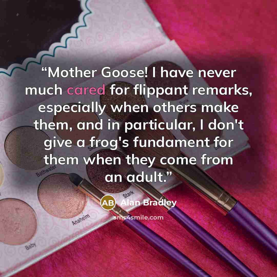 “Mother Goose! I have never much cared for flippant remarks, especially when others make them, and in particular, I don't give a frog's fundament for them when they come from an adult.” quote by Alan Bradley