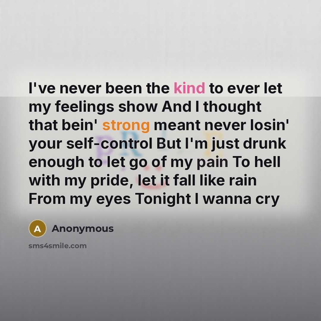 “I've never been the kind to ever let my feelings show And I thought that bein' strong meant never losin' your self-control But I'm just drunk enough to let go of my pain To hell with my pride, let it fall like rain From my eyes Tonight I wanna cry” quote by Anonymous